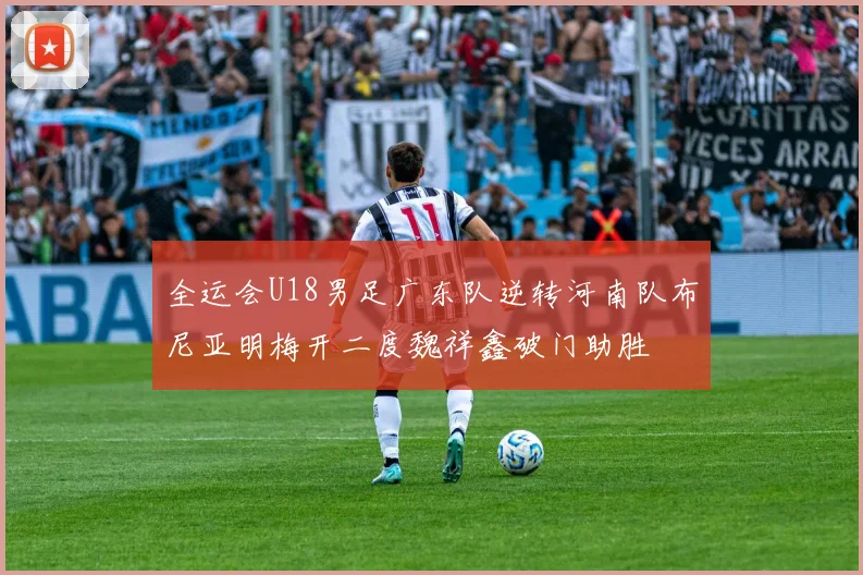 全运会U18男足广东队逆转河南队布尼亚明梅开二度魏祥鑫破门助胜