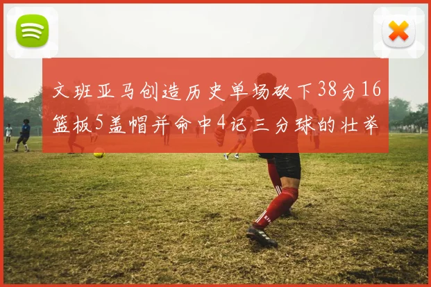 文班亚马创造历史单场砍下38分16篮板5盖帽并命中4记三分球的壮举