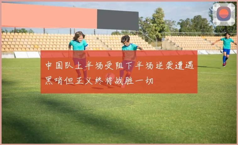 中国队上半场受阻下半场逆袭遭遇黑哨但正义终将战胜一切