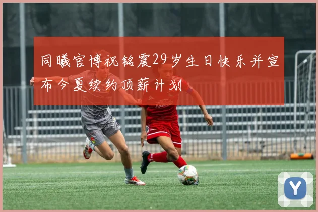 同曦官博祝铭震29岁生日快乐并宣布今夏续约顶薪计划