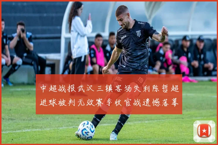 中超战报武汉三镇客场失利陈哲超进球被判无效赛季收官战遗憾落幕