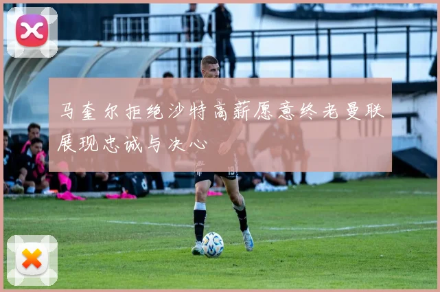 马奎尔拒绝沙特高薪愿意终老曼联展现忠诚与决心