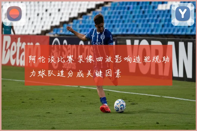 阿伦谈比赛录像回放影响造犯规助力球队追分成关键因素
