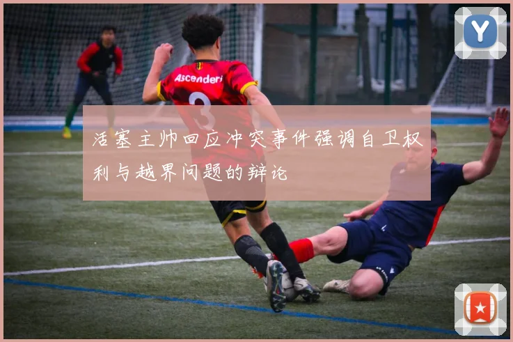 活塞主帅回应冲突事件强调自卫权利与越界问题的辩论