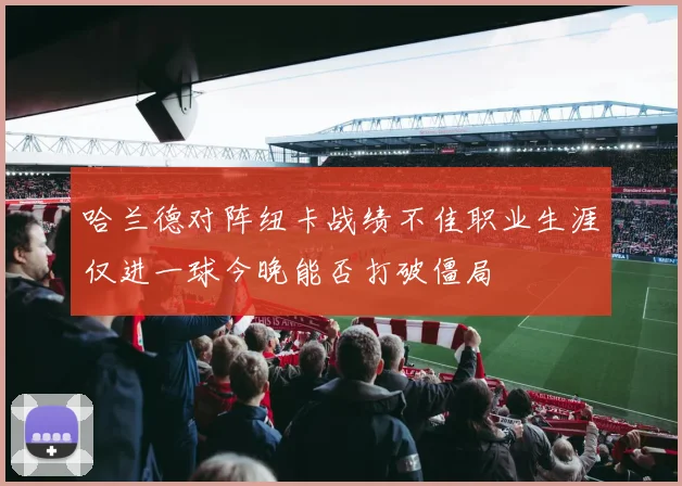 哈兰德对阵纽卡战绩不佳职业生涯仅进一球今晚能否打破僵局