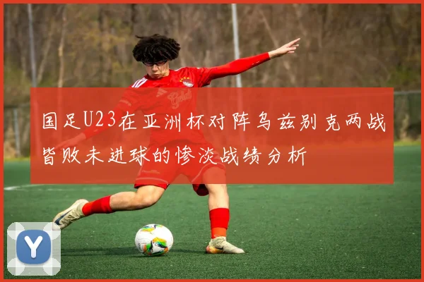 国足U23在亚洲杯对阵乌兹别克两战皆败未进球的惨淡战绩分析