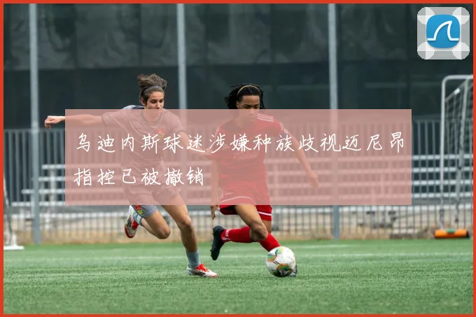 乌迪内斯球迷涉嫌种族歧视迈尼昂指控已被撤销
