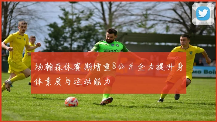 杨瀚森休赛期增重8公斤全力提升身体素质与运动能力