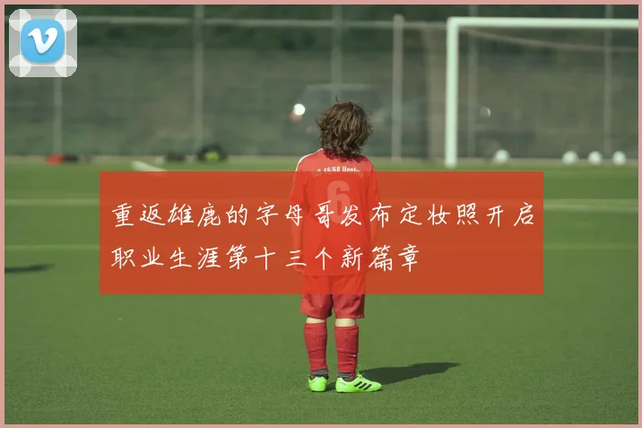 重返雄鹿的字母哥发布定妆照开启职业生涯第十三个新篇章