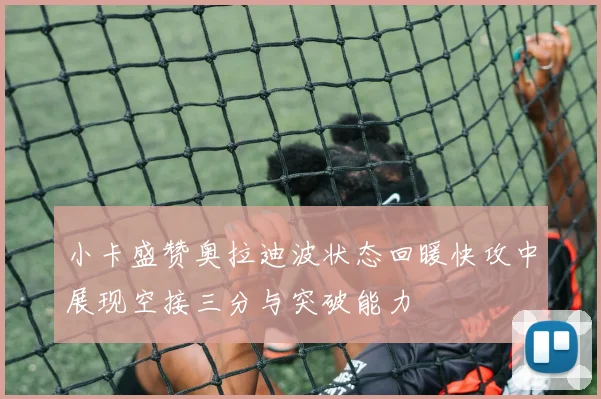 小卡盛赞奥拉迪波状态回暖快攻中展现空接三分与突破能力