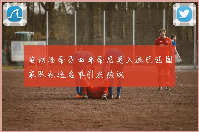 安切洛蒂召回库蒂尼奥入选巴西国家队初选名单引发热议