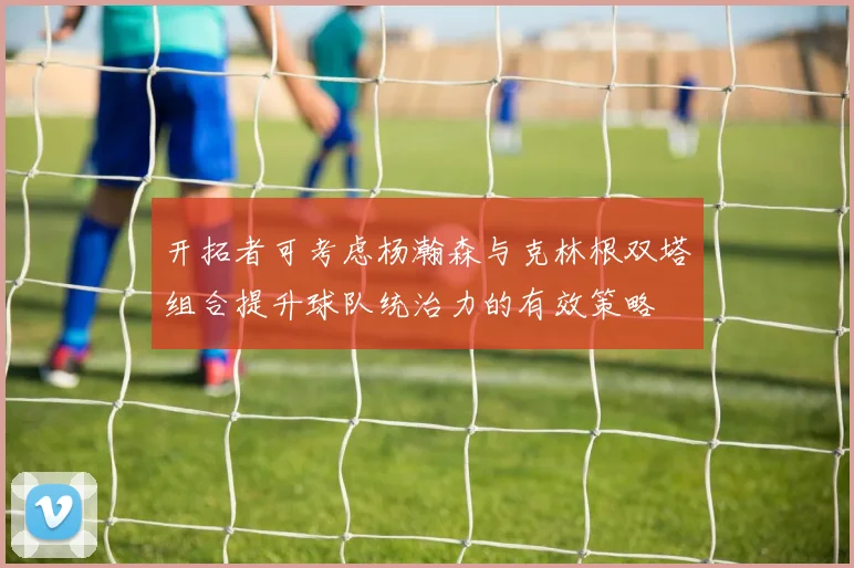 开拓者可考虑杨瀚森与克林根双塔组合提升球队统治力的有效策略