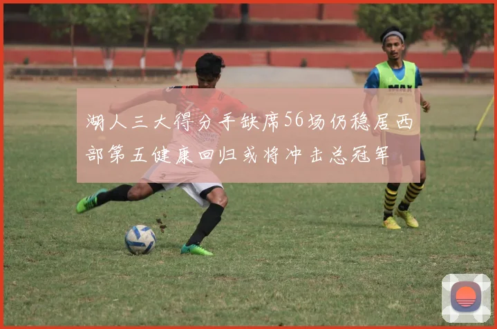湖人三大得分手缺席56场仍稳居西部第五健康回归或将冲击总冠军