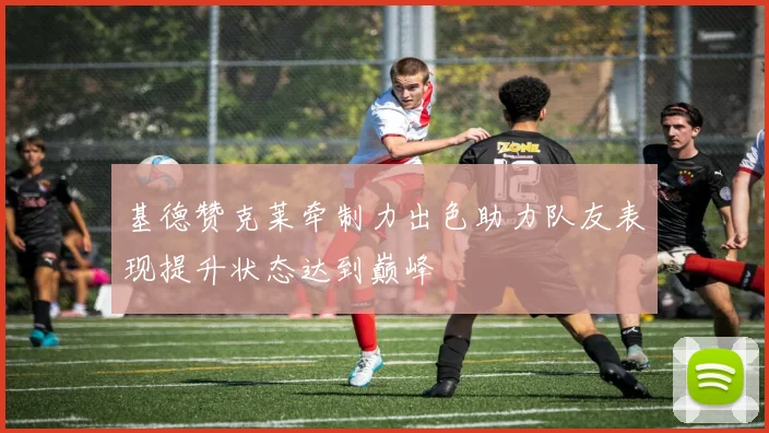 基德赞克莱牵制力出色助力队友表现提升状态达到巅峰