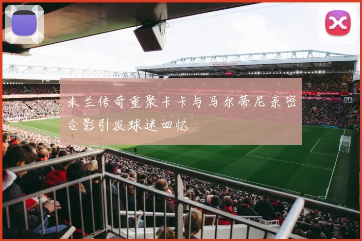 米兰传奇重聚卡卡与马尔蒂尼亲密合影引发球迷回忆