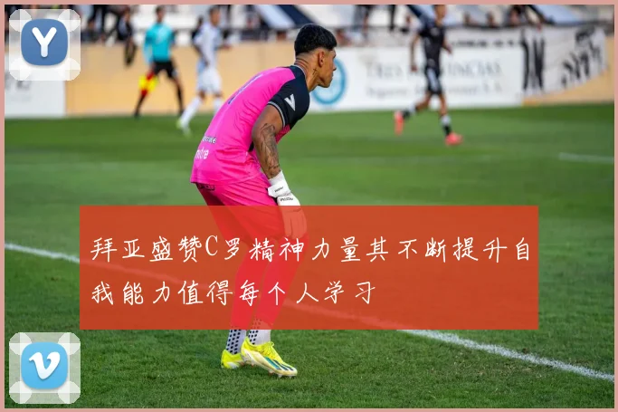 拜亚盛赞C罗精神力量其不断提升自我能力值得每个人学习