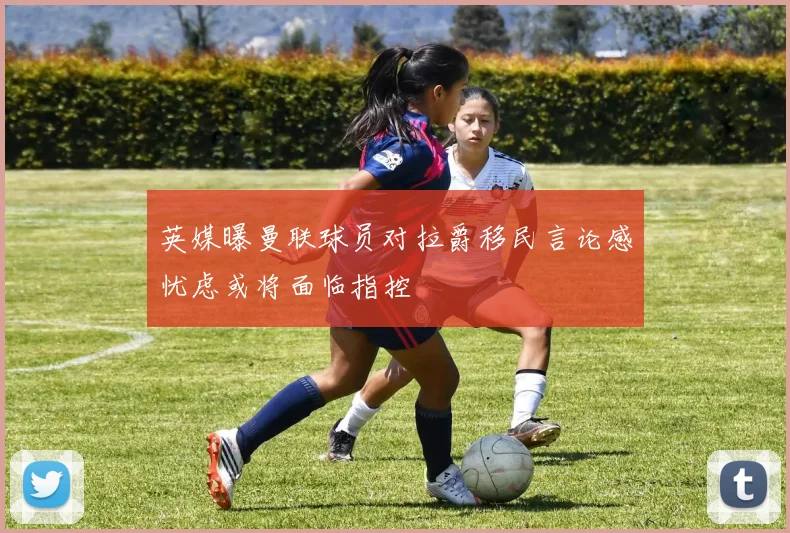 英媒曝曼联球员对拉爵移民言论感忧虑或将面临指控
