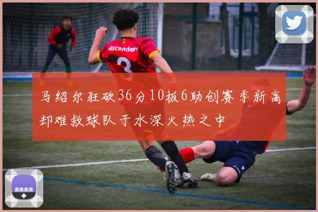 马绍尔狂砍36分10板6助创赛季新高却难救球队于水深火热之中