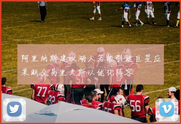 阿里纳斯建议湖人若能引进巨星应果断交易里夫斯以优化阵容