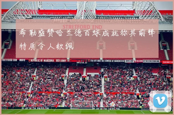 希勒盛赞哈兰德百球成就称其前锋特质令人钦佩